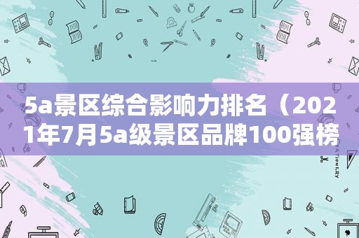 5a景区综合影响力排名（2021年7月5a级景区品牌100强榜单）