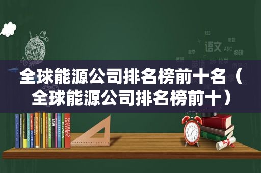全球能源公司排名榜前十名（全球能源公司排名榜前十）