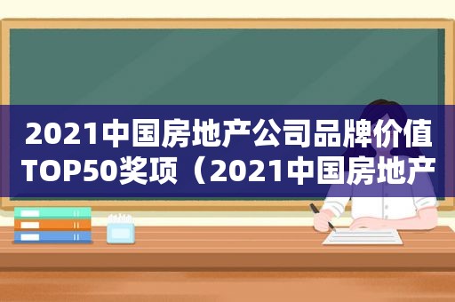2021中国房地产公司品牌价值TOP50奖项（2021中国房地产公司品牌价值TOP100）
