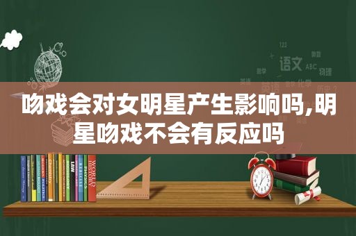 吻戏会对女明星产生影响吗,明星吻戏不会有反应吗