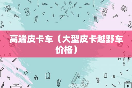 高端皮卡车（大型皮卡越野车价格）