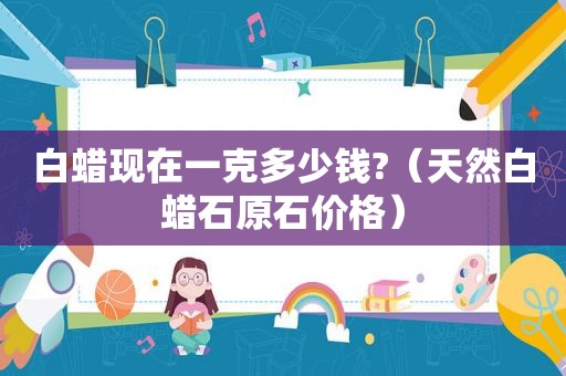 白蜡现在一克多少钱?（天然白蜡石原石价格）