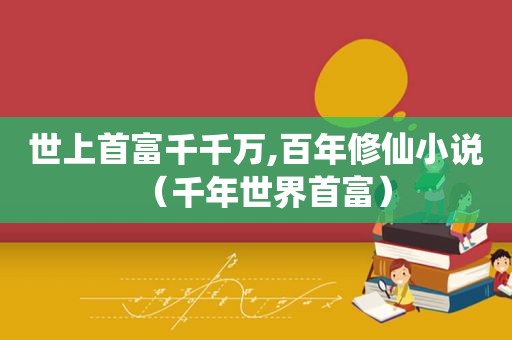 世上首富千千万,百年修仙小说（千年世界首富）