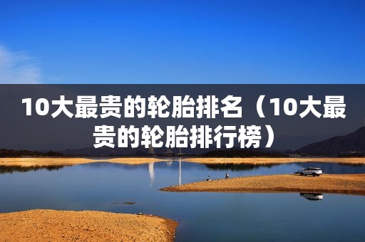 10大最贵的轮胎排名（10大最贵的轮胎排行榜）