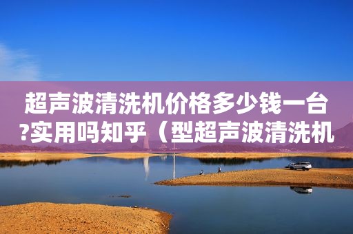超声波清洗机价格多少钱一台?实用吗知乎（型超声波清洗机）