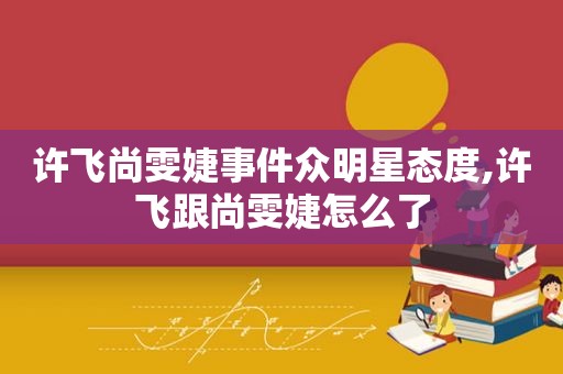 许飞尚雯婕事件众明星态度,许飞跟尚雯婕怎么了