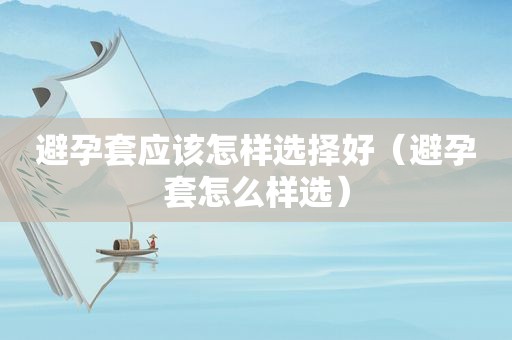 避孕套应该怎样选择好（避孕套怎么样选）