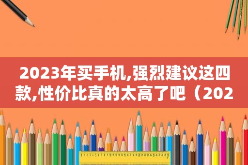 2023年买手机,强烈建议这四款,性价比真的太高了吧（2023年旗舰手机）
