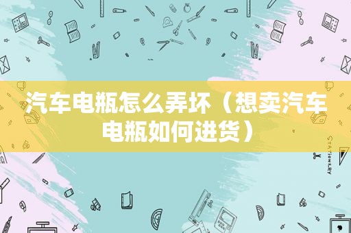 汽车电瓶怎么弄坏（想卖汽车电瓶如何进货）