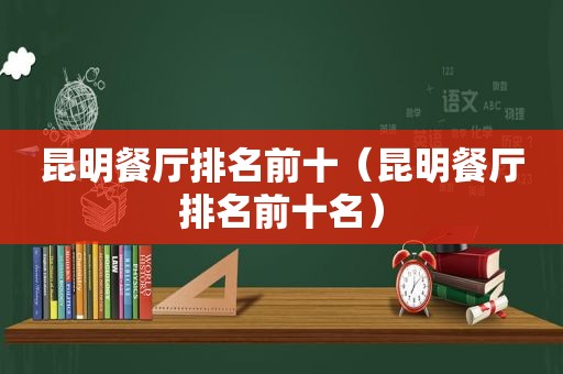 昆明餐厅排名前十（昆明餐厅排名前十名）
