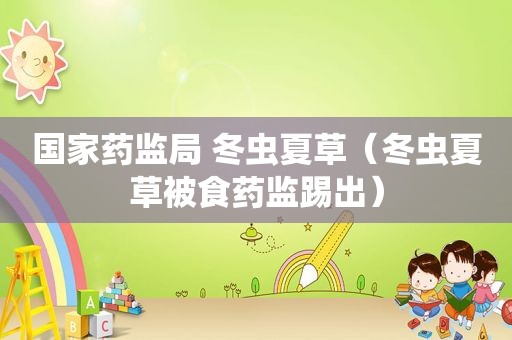 国家药监局 冬虫夏草（冬虫夏草被食药监踢出）