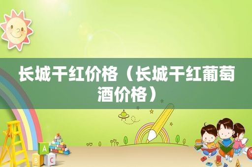 长城干红价格（长城干红葡萄酒价格）