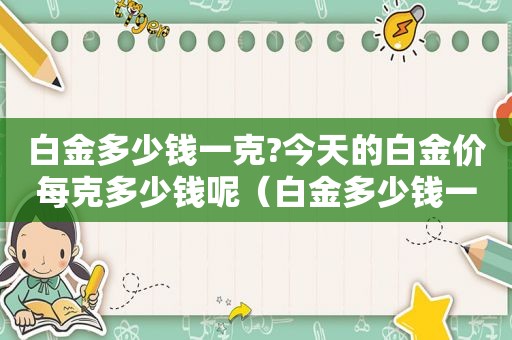 白金多少钱一克?今天的白金价每克多少钱呢（白金多少钱一克2021今天）