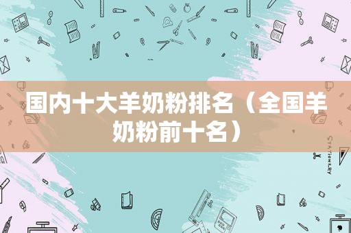 国内十大羊奶粉排名（全国羊奶粉前十名）