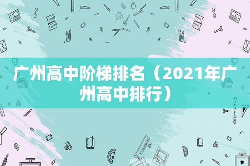 广州高中阶梯排名（2021年广州高中排行）
