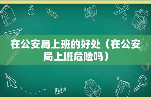 在公安局上班的好处（在公安局上班危险吗）