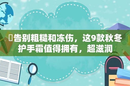​告别粗糙和冻伤，这9款秋冬护手霜值得拥有，超滋润