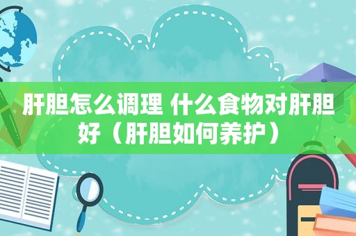 肝胆怎么调理 什么食物对肝胆好（肝胆如何养护）