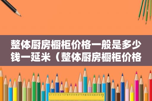 整体厨房橱柜价格一般是多少钱一延米（整体厨房橱柜价格一般是多少钱）