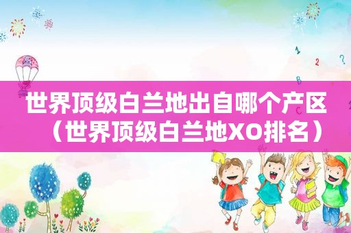 世界顶级白兰地出自哪个产区（世界顶级白兰地XO排名）
