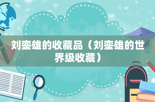 刘銮雄的收藏品（刘銮雄的世界级收藏）
