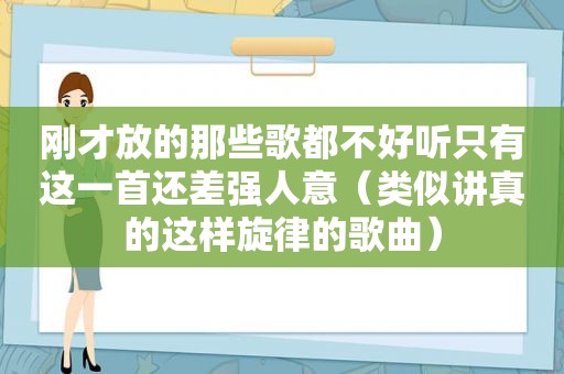 刚才放的那些歌都不好听只有这一首还差强人意（类似讲真的这样旋律的歌曲）