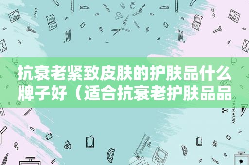 抗衰老紧致皮肤的护肤品什么牌子好（适合抗衰老护肤品品牌）