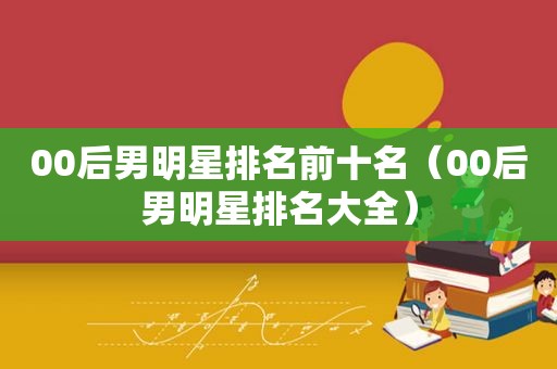 00后男明星排名前十名（00后男明星排名大全）