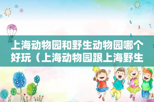 上海动物园和野生动物园哪个好玩（上海动物园跟上海野生动物园哪个好玩）