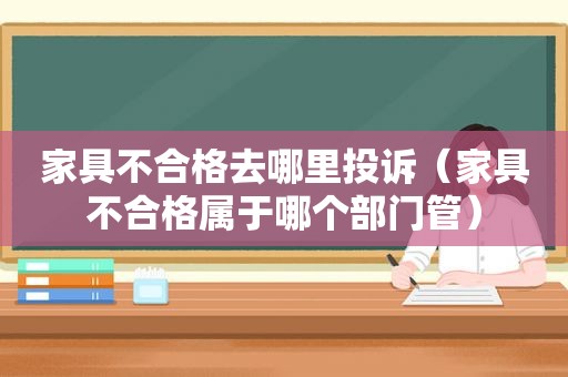 家具不合格去哪里投诉（家具不合格属于哪个部门管）
