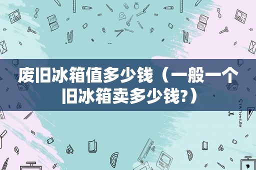 废旧冰箱值多少钱（一般一个旧冰箱卖多少钱?）