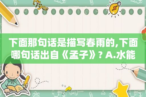 下面那句话是描写春雨的,下面哪句话出自《孟子》? A.水能载舟,亦能覆舟