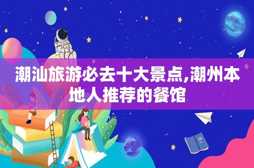 潮汕旅游必去十大景点,潮州本地人推荐的餐馆