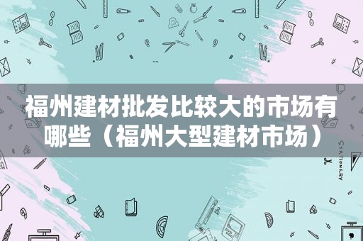 福州建材批发比较大的市场有哪些（福州大型建材市场）