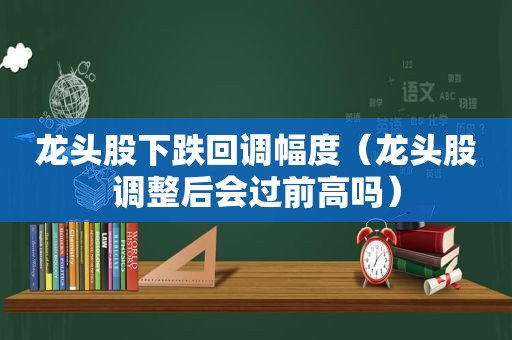 龙头股下跌回调幅度（龙头股调整后会过前高吗）