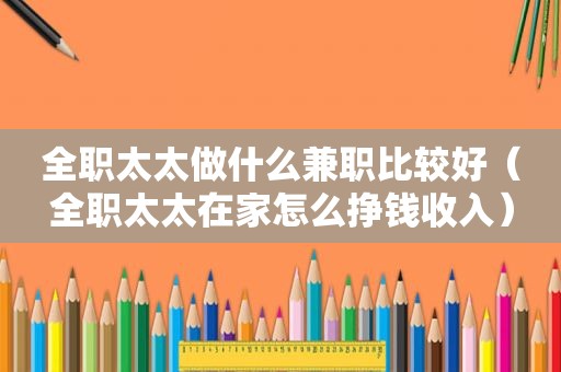 全职太太做什么 *** 比较好（全职太太在家怎么挣钱收入）