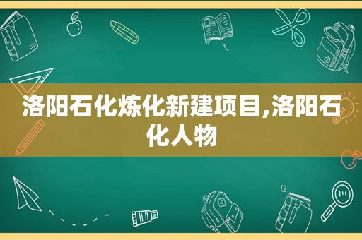 洛阳石化炼化新建项目,洛阳石化人物