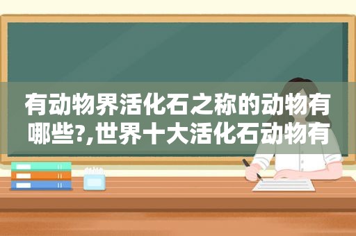 有动物界活化石之称的动物有哪些?,世界十大活化石动物有什么?