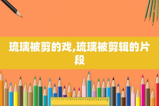 琉璃被剪的戏,琉璃被剪辑的片段
