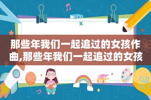 那些年我们一起追过的女孩作曲,那些年我们一起追过的女孩 谁唱的