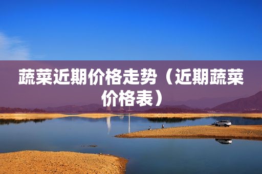 蔬菜近期价格走势（近期蔬菜价格表）
