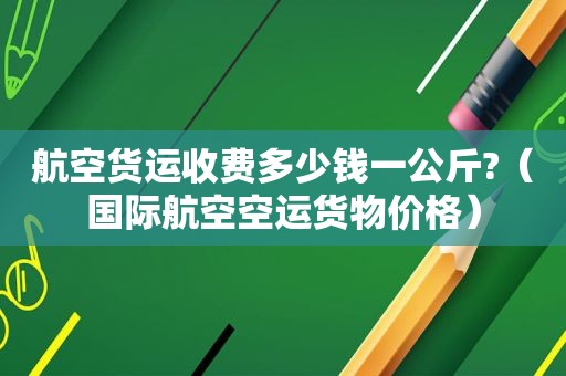 航空货运收费多少钱一公斤?（国际航空空运货物价格）