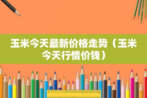 玉米今天最新价格走势（玉米今天行情价钱）