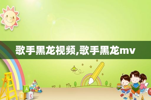 歌手黑龙视频,歌手黑龙mv