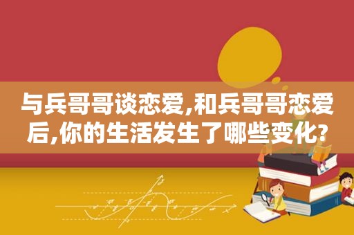 与兵哥哥谈恋爱,和兵哥哥恋爱后,你的生活发生了哪些变化?