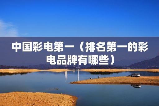 中国彩电第一（排名第一的彩电品牌有哪些）