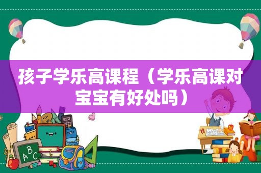 孩子学乐高课程（学乐高课对宝宝有好处吗）
