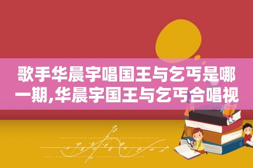 歌手华晨宇唱国王与乞丐是哪一期,华晨宇国王与乞丐合唱视频