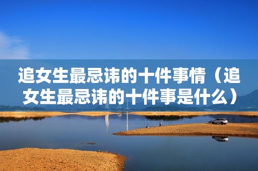 追女生最忌讳的十件事情（追女生最忌讳的十件事是什么）