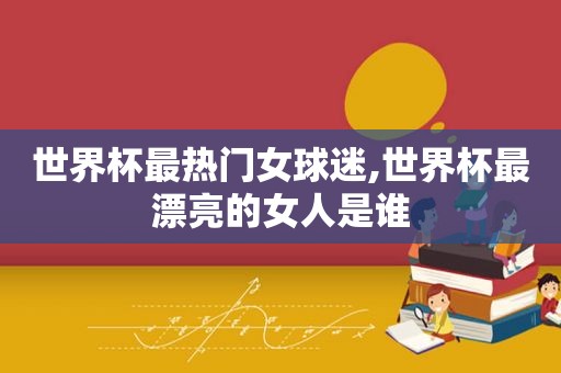 世界杯最热门女球迷,世界杯最漂亮的女人是谁